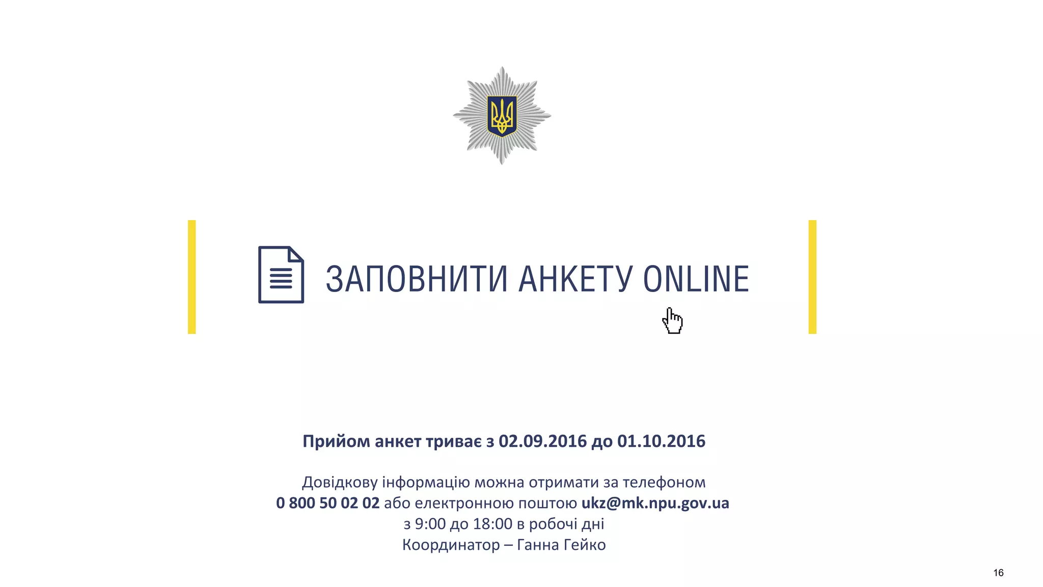 ЗАПОВНИТИ АНКЕТУ ONLINE
Прийом анкет триває з 02.09.2016 до 01.10.2016
Довідкову інформацію можна отримати за телефоном
0 800 50 02 02 або електронною поштою ukz@mk.npu.gov.ua
з 9:00 до 18:00 в робочі дні
Координатор – Ганна Гейко
16
 