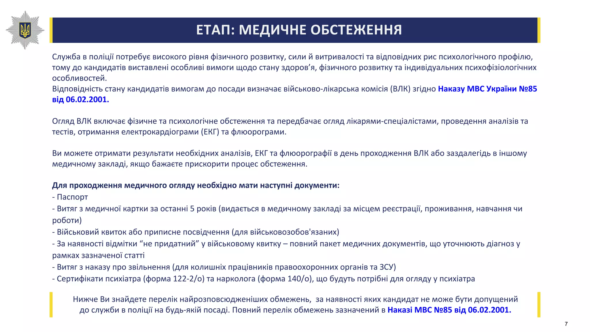 ЕТАП: МЕДИЧНЕ ОБСТЕЖЕННЯ
Служба в поліції потребує високого рівня фізичного розвитку, сили й витривалості та відповідних рис психологічного профілю,
тому до кандидатів виставлені особливі вимоги щодо стану здоров’я, фізичного розвитку та індивідуальних психофізіологічних
особливостей.
Відповідність стану кандидатів вимогам до посади визначає військово-лікарська комісія (ВЛК) згідно Наказу МВС України №85
від 06.02.2001.
Огляд ВЛК включає фізичне та психологічне обстеження та передбачає огляд лікарями-спеціалістами, проведення аналізів та
тестів, отримання електрокардіограми (ЕКГ) та флюорограми.
Ви можете отримати результати необхідних аналізів, ЕКГ та флюорографії в день проходження ВЛК або заздалегідь в іншому
медичному закладі, якщо бажаєте прискорити процес обстеження.
Для проходження медичного огляду необхідно мати наступні документи:
- Паспорт
- Витяг з медичної картки за останні 5 років (видається в медичному закладі за місцем реєстрації, проживання, навчання чи
роботи)
- Військовий квиток або приписне посвідчення (для військовозобов'язаних)
- За наявності відмітки “не придатний” у військовому квитку – повний пакет медичних документів, що уточнюють діагноз у
рамках зазначеної статті
- Витяг з наказу про звільнення (для колишніх працівників правоохоронних органів та ЗСУ)
- Сертифікати психіатра (форма 122-2/о) та нарколога (форма 140/о), що будуть потрібні для огляду у психіатра
Нижче Ви знайдете перелік найрозповсюдженіших обмежень, за наявності яких кандидат не може бути допущений
до служби в поліції на будь-якій посаді. Повний перелік обмежень зазначений в Наказі МВС №85 від 06.02.2001.
7
 