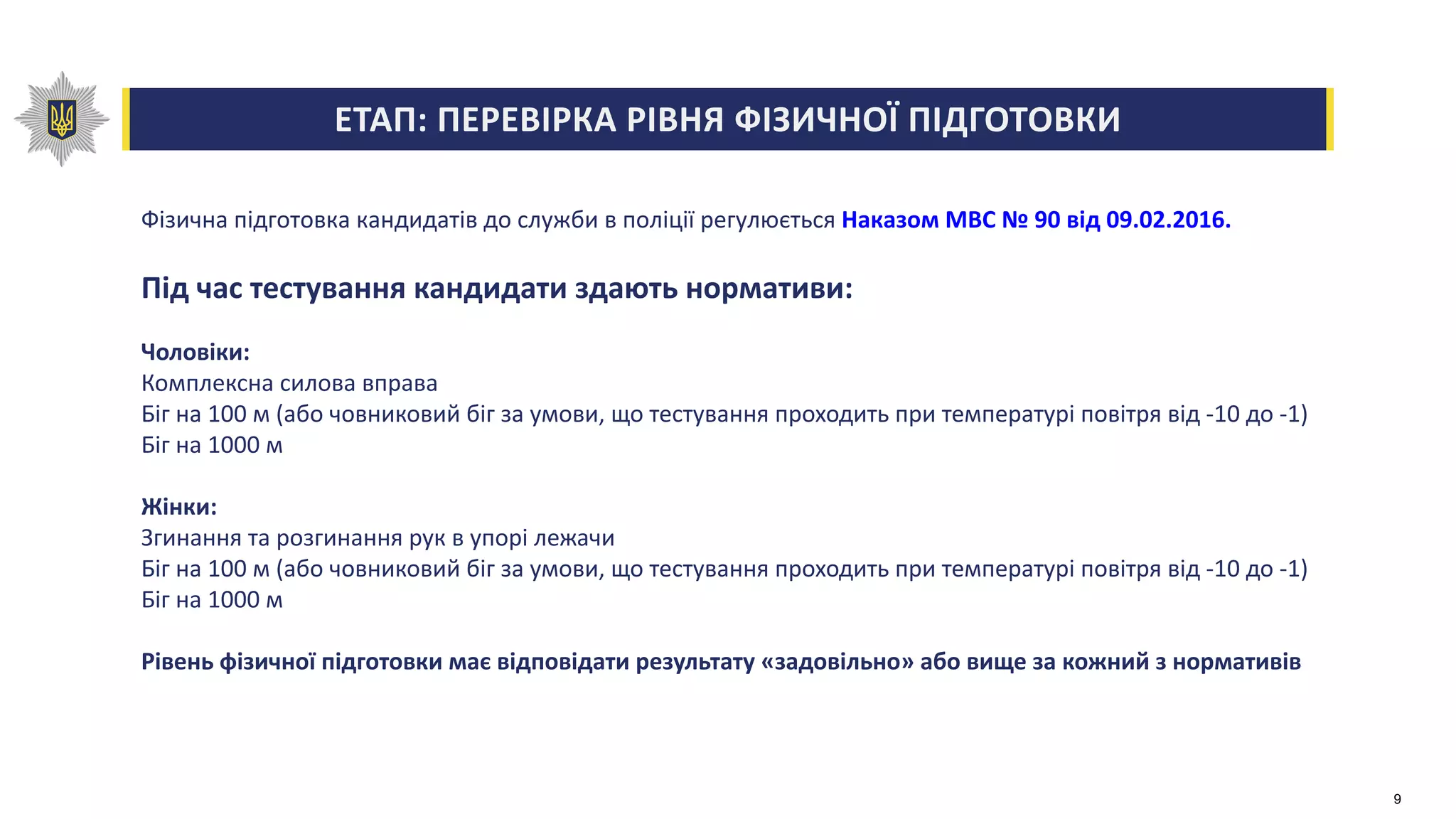 ЕТАП: ПЕРЕВІРКА РІВНЯ ФІЗИЧНОЇ ПІДГОТОВКИ
Фізична підготовка кандидатів до служби в поліції регулюється Наказом МВС № 90 від 09.02.2016.
Під час тестування кандидати здають нормативи:
Чоловіки:
Комплексна силова вправа
Біг на 100 м (або човниковий біг за умови, що тестування проходить при температурі повітря від -10 до -1)
Біг на 1000 м
Жінки:
Згинання та розгинання рук в упорі лежачи
Біг на 100 м (або човниковий біг за умови, що тестування проходить при температурі повітря від -10 до -1)
Біг на 1000 м
Рівень фізичної підготовки має відповідати результату «задовільно» або вище за кожний з нормативів
9
 