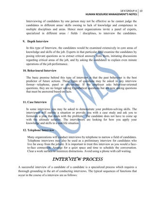 18’A’GROUP-4
HUMAN RESOURSE MANAGEMENT’S NOTES
10
Interviewing of candidates by one person may not be effective as he cannot judge the
candidates in different areas/ skills owning to lack of knowledge and competence in
multiple disciplines and areas. Hence most organizations invite a panel of experts,
specialized in different areas / fields / disciplines, to interview the candidates.
9. Depth Interview
In this type of Interview, the candidates would be examined extensively in core areas of
knowledge and skills of the job. Experts in that particular field examine the candidates by
posing relevant questions as to extract critical answers from them, initiating discussions
regarding critical areas of the job, and by asking the candidates to explain even minute
operations of the job performance.
10. Behavioural Interview
The basic premise behind this type of interview is that the past behaviour is the best
predictor of future actions. These types of questions may be asked in any interview
format—telephone, panel or one-on-one. If the employer asks behaviour-oriented
questions, they are no longer asking hypothetical questions but are now asking questions
that must be answered based on facts.
11. Case Interview
In some interviews you may be asked to demonstrate your problem-solving skills. The
interviewer will outline a situation or provide you with a case study and ask you to
formulate a plan that deals with the problem. The candidate does not have to come up
with the ultimate solution. The interviewers are looking for how you apply your
knowledge and skills to a real-life situation.
12. Telephone Interview
Many organizations will conduct interviews by telephone to narrow a field of candidates.
Telephone interviews may also be used as a preliminary interview for candidates who
live far away from the jobsite. It is important to treat this interview as you would a face-
to-face connection. Arrange for a quiet space and time to schedule the conversation.
Clear a work surface to minimize distractions. Avoid using a phone with call waiting.
INTERVIEW PROCESS
A successful interview of a candidate of a candidate is a specialized process which requires a
thorough grounding in the art of conducting interviews. The typical sequences of functions that
occur in the course of a interview are as follows:
 