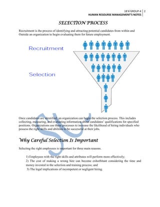 18’A’GROUP-4
HUMAN RESOURSE MANAGEMENT’S NOTES
2
SELECTION PROCESS
Recruitment is the process of identifying and attracting potential candidates from within and
Outside an organization to begin evaluating them for future employment.
Once candidates are identified, an organization can begin the selection process. This includes
collecting, measuring, and evaluating information about candidates’ qualifications for specified
positions. Organizations use these processes to increase the likelihood of hiring individuals who
possess the right skills and abilities to be successful at their jobs.
Why Careful Selection Is Important
Selecting the right employees is important for three main reasons.
1) Employees with the right skills and attributes will perform more effectively;
2) The cost of making a wrong hire can become exhorbitant considering the time and
money invested in the selection and training process; and
3) The legal implications of incompetent or negligent hiring.
 