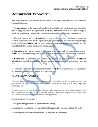 18’A’GROUP-4
HUMAN RESOURSE MANAGEMENT’S NOTES
3
Recruitment Vs Selection
Both recruitment and selection are the two phases of the employment process. The differences
between the two are:
1. The recruitment is the process of searching the candidates for employment and stimulating
them to apply for jobs in the organization WHEREAS selection involves the series of steps by
which the candidates are screened for choosing the most suitable persons for vacant posts.
2. The basic purpose of recruitments is to create a talent pool of candidates to enable the
selection of best candidates for the organization, by attracting more and more employees to apply
in the organization WHEREAS the basic purpose of selection process is to choose the right
candidate to fill the various positions in the organization.
3. Recruitment is a positive process i.e. encouraging more and more employees to apply
WHEREAS selection is a negative process as it involves rejection of the unsuitable candidates.
4. Recruitment is concerned with tapping the sources of human resources WHEREAS
selection is concerned with selecting the most suitable candidate through various interviews and
tests.
5. There is no contract of established in recruitment WHEREAS selection results in a contract of
service between the employer and the selected employee.
Selection Procedure
The Main Objective of a selection procedure is to determine whether an applicant meets the
qualification for a specific job, and then to choose the applicant who is most likely to perform
well in that job.
The entire process of selection begins with an initial screening interview and concludes with a
final employment decision. When a selection policy is formulated, organizational requirement
like technical and professional dimensions are kept in mind.
Steps in selection procedure:
1. Reception of applications or preliminary screening
2. Application bank that gives a detail about the applicant’s background and life history
3. A well conducted interview to explore the applicant’s background
 
