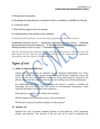 18’A’GROUP-4
HUMAN RESOURSE MANAGEMENT’S NOTES
4
4. The physical examination
5. Psychological testing that gives an objective look at a candidate’s suitability for that job
6. A reference check
7. Final Selection approved by the manager
8. Communication of the decision to the candidate.
Therefore the Selection Process can be pictorially represented in a flowchart as below:
Establishing Selection Process -> Identifying & choosing selection criteria -> Gathering
information about potential employees -> Evaluating information for assessing applicant ->
Making decision to select or reject -> Communicating decision
Thus the selection process should be planned such that human resource is efficiently used. The
right person for the right job and inducting her/him into the organization or department
successfully is the basic criteria of the entire process.
Types of test
A. Ability (Competence/Skill) Tests
Typing tests, a spelling test, an arithmetic test, the Graduate Employability Test. These
require the "subject" in a test situation demonstrating what he/she is supposed to know and
can do. For the test to be valid the competences being tested must be required by the
job/task. If not, then the results from the test may have nothing to do with job performance.
For employment test design, a very thorough job analysis is needed to establish the
knowledge, skill level and to elicit the contexts or environmental circumstances within
which the job holders will perform with competence.
Some question is asked to verify whether the candidate...
Will the employee be performing in a busy, noisy environment?
Will he/she be expected to perform speedily or under pressure?
B. Aptitude test
Aptitude tests seek to measure candidate qualities or traits (physical, social, conceptual,
analytic and practical). The outcome of the test will aim to assist in predicting the
 