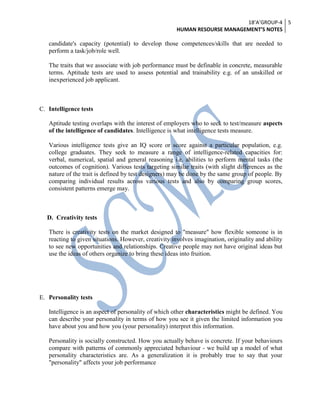 18’A’GROUP-4
HUMAN RESOURSE MANAGEMENT’S NOTES
5
candidate's capacity (potential) to develop those competences/skills that are needed to
perform a task/job/role well.
The traits that we associate with job performance must be definable in concrete, measurable
terms. Aptitude tests are used to assess potential and trainability e.g. of an unskilled or
inexperienced job applicant.
C. Intelligence tests
Aptitude testing overlaps with the interest of employers who to seek to test/measure aspects
of the intelligence of candidates. Intelligence is what intelligence tests measure.
Various intelligence tests give an IQ score or score against a particular population, e.g.
college graduates. They seek to measure a range of intelligence-related capacities for:
verbal, numerical, spatial and general reasoning i.e. abilities to perform mental tasks (the
outcomes of cognition). Various tests targeting similar traits (with slight differences as the
nature of the trait is defined by test designers) may be done by the same group of people. By
comparing individual results across various tests and also by comparing group scores,
consistent patterns emerge may.
D. Creativity tests
There is creativity tests on the market designed to "measure" how flexible someone is in
reacting to given situations. However, creativity involves imagination, originality and ability
to see new opportunities and relationships. Creative people may not have original ideas but
use the ideas of others organize to bring these ideas into fruition.
E. Personality tests
Intelligence is an aspect of personality of which other characteristics might be defined. You
can describe your personality in terms of how you see it given the limited information you
have about you and how you (your personality) interpret this information.
Personality is socially constructed. How you actually behave is concrete. If your behaviours
compare with patterns of commonly appreciated behaviour - we build up a model of what
personality characteristics are. As a generalization it is probably true to say that your
"personality" affects your job performance
 