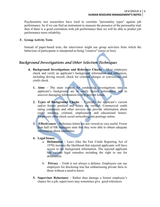 18’A’GROUP-4
HUMAN RESOURSE MANAGEMENT’S NOTES
6
Psychometric test researchers have tried to correlate "personality types" against job
performance. So if we can find an instrument to measure the presence of the personality trait
then if there is a good correlation with job performance then we will be able to predict job
performance more reliability.
F. Group Activity Tests
Instead of paper-based tests, the interviewer might use group activities from which the
behaviour of participants is interpreted as being "creative" (more or less).
Background Investigations and Other Selection Techniques
A. Background Investigations and Reference Checks – Most employers
check and verify an applicant’s background information and references,
including driving record, check for criminal charges or convictions, and
credit check.
1. Aims – The main reasons for conducting investigations into an
applicant’s background are to verify factual information and to
uncover damaging information to help prevent losses.
2. Types of Background Checks – Typically the applicant’s current
and/or former position and salary are verified. Commercial credit
rating companies and other services can provide information about
credit standing, criminal, employment and educational histori.
Employers often check social networking site postings online.
3. Effectiveness – Reference letters are not viewed as very useful. Fewer
than half of HR managers state that they were able to obtain adequate
information about candidates.
4. Legal Issues:
a. Defamation - Laws (like the Fair Credit Reporting Act of
1970) increase the likelihood that rejected applicants will have
access to the background information. The rejected applicant
has various legal remedies including the right to sue for
defamation.
b. Privacy – Truth is not always a defense. Employees can sue
employers for disclosing true but embarrassing private facts to
those without a need to know.
5. Supervisor Reluctance – Rather than damage a former employee’s
chance for a job, supervisors may sometimes give good references.
 