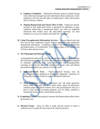 18’A’GROUP-4
HUMAN RESOURSE MANAGEMENT’S NOTES
7
6. Employer Guidelines – Defensible reference policies include having
only authorized managers provide information about employees. Some
employers will only provide dates of employment, salary and position
title to reference seekers.
8. Making Background and Checks More Useful – Employers should:
include on their application forms a statement for applicants to sign,
explicitly authorizing a background check; rely more on telephone
references than written ones; ask open-ended questions, use each
reference as a sorce for another and watch for ―red flags.‖.
B. Using Preemployment Information Services - Various federal and state
laws govern how employers acquire and use applicants' and employees'
background information. Compliance involves four steps: 1) Disclosure
and authorization; 2) Certification; 3) Providing copies of the reports; and
4) Notice after adverse action.
C. The Polygraph and Honesty Testing
A polygraph (lie detector) is a device that measures physiological changes
like increased perspiration. Current law prevents most employers engaged
in interstate commerce from using these tests for preemployment
screening or during the course of employment. Local, state and federal
government employers can continue to use the tests.
1. Paper-and-Pencil Tests – Paper-and-pencil honesty tests are
psychological tests designed to predict job applicants’ proneness to
dishonesty and other forms of counter-productive behavior.
2. What Employers Can Do – Employers can: ask blunt questions;
listen, rather than talk; ask for a credit check; check all references;
consider paper-and-pencil honesty tests and psychological tests as a
part of your honesty-screening program; test for drugs; establish a
search-and-seizure policy; and conduct searches.
D. Graphology (handwriting analysis) assumes that handwriting reflects basic
personality tests.
E. Physical Exams – Once an offer is made and the person is hired, a
medical exam is usually the next step in the selection process.
 