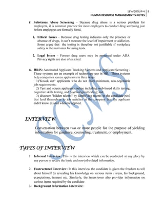 18’A’GROUP-4
HUMAN RESOURSE MANAGEMENT’S NOTES
8
F. Substance Abuse Screening – Because drug abuse is a serious problem for
employers, it is common practice for most employers to conduct drug screening just
before employees are formally hired.
1. Ethical Issues – Because drug testing indicates only the presence or
absence of drugs, it can’t measure the level of impairment or addiction.
Some argue that the testing is therefore not justifiable if workplace
safety is the motivator for using tests.
2. Legal Issues – Former drug users may be protected under ADA.
Privacy rights are also often cited.
G. HRIS: Automated Applicant Tracking Systems and Applicant Screening -
These systems are an example of technology use in HR. These systems
help companies screen applicants in three ways:
1)"Knock out" applicants who do not meet minimum, non-negotiable
job requirements;
2) Test and screen applicants online including web-based skills testing,
cognitive skills testing, and psychological testing; and
3) discover "hidden talents" by identifying talents in the candidate pool
that lend themselves to job matches at the company that the applicant
didn't know existed when he applied.
INTERVIEW
Conversation between two or more people for the purpose of yielding
information for guidance, counseling, treatment, or employment.
TYPES OF INTERVIEW
1. Informal Interview: This is the interview which can be conducted at any place by
any person to secure the basic and non-job related information.
2. Unstructured Interview: In this interview the candidate is given the freedom to tell
about himself by revealing his knowledge on various items / areas, his background,
expectations, interest etc. Similarly, the interviewer also provides information on
various items required by the candidate
3. Background Information Interview:
 