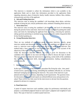 18’A’GROUP-4
HUMAN RESOURSE MANAGEMENT’S NOTES
9
This interview is intended to collect the information which is not available in the
application blank and to check that information provided in the application blank
regarding education, place of domicile, family, health, interests, hobbies, likes, dislikes,
extracurricular activities of the applicant.
4. Job and Probing Interview
This interview aims at testing the candidate’s job knowledge about duties, activities,
methods of doing the job, critical/ problematic areas, methods of handling those areas etc.
5. Stress Interview:
This interview aims at testing the candidate’s job behaviour and level of withstanding
during the period of stress and strain. Interviewer tests the candidate by putting him under
stress and strain by interrupting the applicant from answering, criticizing his opinions,
asking questions pertaining to unrelated areas, keeping silent for unduly long period after
he has finished speaking etc.
6. Group Discussion Interview:
There are two methods of conducting group discussion interview, namely, group
interview method and discussion interview method. All candidates are brought into one
room i.e. interview room and are interviewed one by one under group interview This
method helps a busy executive to save valuable time and gives a fair account of the
objectivity of the interview to the candidates.
Under the discussion interview method, one topic is given for discussion to the
candidates who assemble in one room and they are asked to discuss the topic in detail.
This type of interview helps the interviewer in appraising, certain skills of the candidates
like initiative, inter-personal skills, dynamism, presentation, leading comprehension,
collaboration etc.
7. Formal and Structured Interview:
In this type of interview, all the formalities, procedure like fixing the value , time, panel
of interviewers, opening and closing, intimati0ng the candidates officially etc. are strictly
followed I arranging and conducting the interview. The course of the interview is pre-
planned and structured, in advance, depending on job requirements. The questions items
for discussion are structured and experts are allotted different areas and questions to be
asked. There will be very little room for the interviewers to deviate from the questions
prepared in advance in a sequence.
8. Panel Interview:
A panel of experts interviews each candidate, judges his performance individually and
prepares a consolidated judgment based on each expert’s judgment and weighted of each
factor. This type of interview is called as panel interview.
 