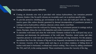 Selection Process of Welding
Electrodes
Flux Coating (Electrodes used in MMAW):
➔ Coating on electrode core wire is provided with various hydrocarbons, low ionization potential
elements, binders ( like Na and K silicates are invariably used ) etc to perform specific roles.
➔ To provide protective shielding gas environment to the arc zone and weld pool with the help of
inactive gases (like carbon dioxide) generated by thermal decomposition of constituents present in
coatings such as hydrocarbon, cellulose, charcoal, cotton, starch, wood flour.
➔ To remove impurities from the weld pool by forming slag as constituents present in coatings such as
titania, fluorspar, china-clay react with impurities and oxides in present weld pool.
➔ To deoxidize weld metal and clean the weld metal: Elements oxidized in the weld pool may act as
inclusions and deteriorate the performance of the weld joint. Therefore, metal oxides and other
impurities present in weld metal are removed by deoxidation and slag formation. For this purpose,
deoxidizers like Ferro-Mn, silicates of Mg and Al are frequently incorporated in the coating material.
➔ To increase viscosity of the molten metal and slag so as to reduce tendency of falling down of
molten weld metal in horizontal, overhead and vertical welding. This is done by adding constituents
like TiO2 and CaF2 in the coating material. These constituents increase the viscosity of the slag.
 