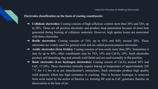 Electrodes classification on the basis of coating constituents:
➔ Cellulosic electrodes: Coating consists of high cellulosic content more than 30% and TiO2 up
to 20%. These are all position electrodes and produce deep penetration because of extra heat
generated during burning of cellulosic materials. However, high spatter losses are associated
with these electrodes.
➔ Rutile electrodes: Coating consists of TiO2 up to 45% and SiO2 around 20%. These
electrodes are widely used for general work and are called general purpose electrodes.
➔ Acidic electrodes (Iron Oxide): Coating consists of iron oxide more than 20%. Sometimes it
may be up to 40%, other constituents may be TiO2 10% and CaCO3 10%. Such electrodes
produce self detaching slag and smooth weld finish and are used normally in flat position.
➔ Basic electrodes (Low hydrogen electrodes): Coating consist of CaCO3 around 40% and
CaF2 15-20%. These electrodes normally require baking at temperature of approximately 250
° C for 1-2 hrs or as per manufacturer's instructions. Such electrodes produce high quality
weld deposits which has high resistance to cracking. This is because hydrogen is removed
from weld metal by the action of fluorine i.e. forming HF acid as CaF2 generates fluorine on
dissociation in the heat of arc.
Selection Process of Welding Electrodes
 