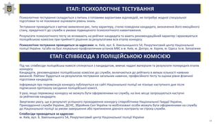 ЕТАП: ПСИХОЛОГІЧНЕ ТЕСТУВАННЯ
Психологічне тестування складається з питань з готовими варіантами відповідей, не потребує жодної спеціальної
підготовки та не покликане оцінювати рівень знань.
Тестування проводиться з метою виявлення рис, типу характеру, стилю поведінки кандидата, визначення його емоційного
стану, придатності до служби в умовах підвищеного психологічного навантаження.
Результати психологічного тесту не впливають на рейтинг кандидата та мають рекомендаційний характер і враховуються
поліцейською комісією при прийнятті рішення за результатами всіх етапів конкурсу.
Психологічне тестування проводиться за адресами: м. Київ, вул. Б. Хмельницького 54, Рекрутинговий центр Національної
поліції України, та/або на базі лікувально-профілактичних установ МВС в м. Київ, м. Дніпро, м. Харків, м. Одеса та м. Запоріжжя
ЕТАП: СПІВБЕСІДА З ПОЛІЦЕЙСЬКОЮ КОМІСІЄЮ
Під час співбесіди поліцейська комісія спілкується з кандидатом, вивчає надані матеріали та результати попередніх етапів
конкурсу.
Кандидати, рекомендовані поліцейською комісією до служби, включаються до рейтингу в межах кількості наявних
вакансій. Рейтинг будується на результатах тестування загальних навичок, професійного тесту та оцінки рівня фізичної
підготовки кандидатів.
Інформація про переможців конкурсу публікується на сайті Національної поліції не пізніше наступного дня після
підписання протоколу засідання поліцейської комісії.
У разі, якщо переможці конкурсу не можуть бути оформленими на службу, на їхнє місце запрошуються наступні
за рейтингом кандидати.
Звертаємо увагу, що в результаті успішного проходження конкурсу співробітники Національної Гвардії України,
Прикордонної служби України, ДСНС, Збройних Сил України та мобілізовані особи можуть бути оформленими на службу
до Національної поліції за умови завершення або припинення діючого контракту чи строку служби.
Співбесіди проводяться за адресою:
м. Київ, вул. Б. Хмельницького 54, Рекрутинговий центр Національної поліції України
11
 
