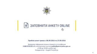 ЗАПОВНИТИ АНКЕТУ ONLINE
Прийом анкет триває з 06.09.2016 по 27.09.2016
Довідкову інформацію можна отримати за телефоном
0 800 50 02 02 або електронною поштою public@patrol.police.gov.ua
з 9:00 до 18:00 в робочі дні
Координатор – Андрій Потребчук
15
 