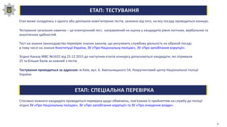 ЕТАП: ТЕСТУВАННЯ
Етап може складатись з одного або декількох комп'ютерних тестів, залежно від того, на яку посаду проводиться конкурс.
Тестування загальних навичок – це електронний тест, направлений на оцінку у кандидатів рівня логічних, вербальних та
аналітичних здібностей.
Тест на знання законодавства перевіряє знання законів, що регулюють службову діяльність на обраній посаді,
в тому числі на знання Конституції України, ЗУ «Про Національну поліцію», ЗУ «Про запобігання корупції».
Згідно Наказу МВС №1631 від 25.12.2015 до наступних етапів конкурсу допускаються кандидати, які отримали
25 та більше балів за кожний з тестів.
Тестування проводиться за адресою: м.Київ, вул. Б. Хмельницького 54, Рекрутинговий центр Національної поліції
України
ЕТАП: СПЕЦІАЛЬНА ПЕРЕВІРКА
Стосовно кожного кандидата проводиться перевірка щодо обмежень, пов'язаних із прийняттям на службу до поліції
згідно ЗУ «Про Національну поліцію», ЗУ «Про запобігання корупції» та ЗУ «Про очищення влади».
6
 