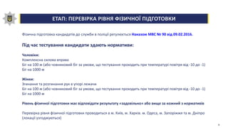 ЕТАП: ПЕРЕВІРКА РІВНЯ ФІЗИЧНОЇ ПІДГОТОВКИ
Фізична підготовка кандидатів до служби в поліції регулюється Наказом МВС № 90 від 09.02.2016.
Під час тестування кандидати здають нормативи:
Чоловіки:
Комплексна силова вправа
Біг на 100 м (або човниковий біг за умови, що тестування проходить при температурі повітря від -10 до -1)
Біг на 1000 м
Жінки:
Згинання та розгинання рук в упорі лежачи
Біг на 100 м (або човниковий біг за умови, що тестування проходить при температурі повітря від -10 до -1)
Біг на 1000 м
Рівень фізичної підготовки має відповідати результату «задовільно» або вище за кожний з нормативів
Перевірка рівня фізичної підготовки проводиться в м. Київ, м. Харків. м. Одеса, м. Запоріжжя та м. Дніпро
(локації узгоджуються)
9
 