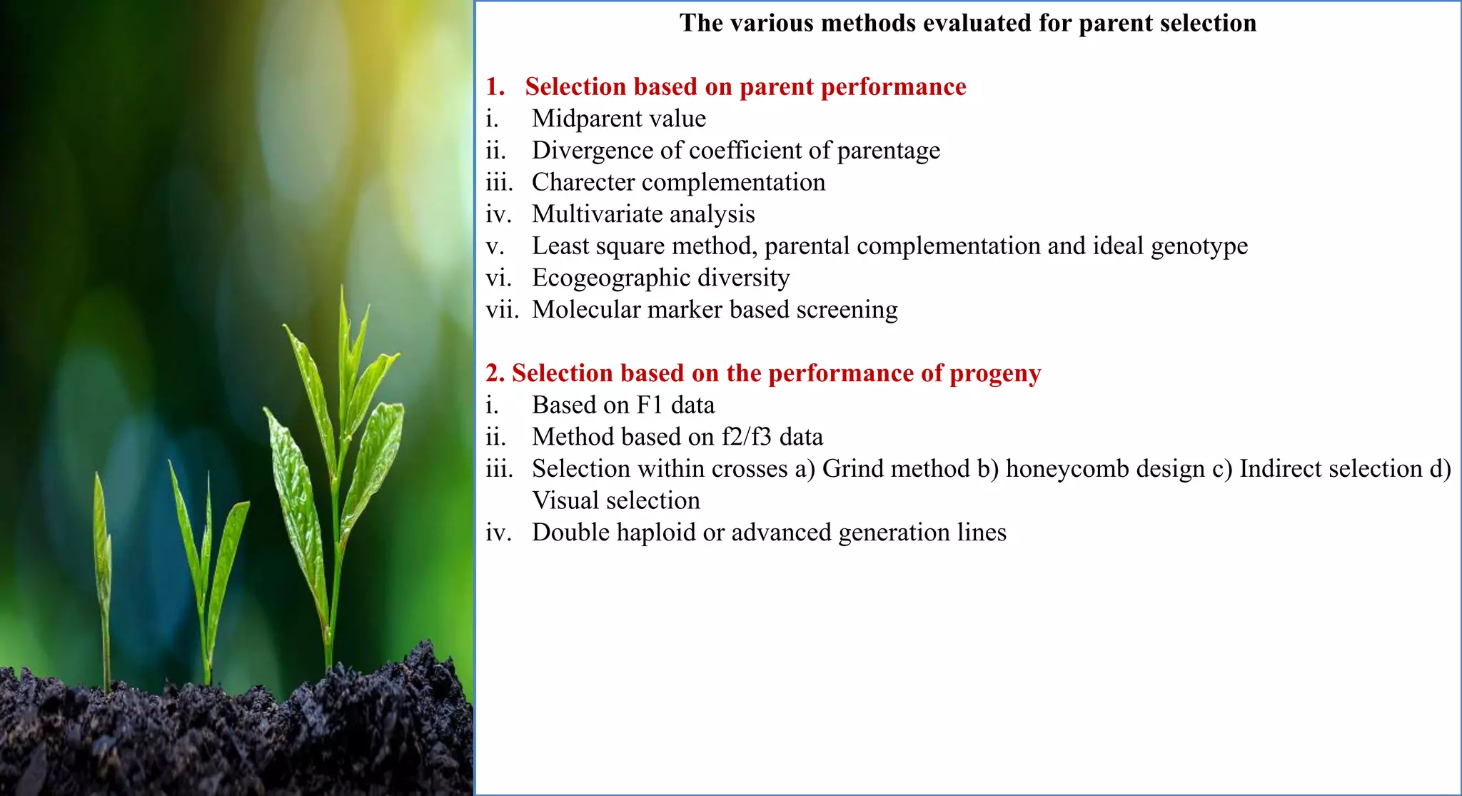 The various methods evaluated for parent selection
1. Selection based on parent performance
i. Midparent value
ii. Divergence of coefficient of parentage
iii. Charecter complementation
iv. Multivariate analysis
v. Least square method, parental complementation and ideal genotype
vi. Ecogeographic diversity
vii. Molecular marker based screening
2. Selection based on the performance of progeny
i. Based on F1 data
ii. Method based on f2/f3 data
iii. Selection within crosses a) Grind method b) honeycomb design c) Indirect selection d)
Visual selection
iv. Double haploid or advanced generation lines
 