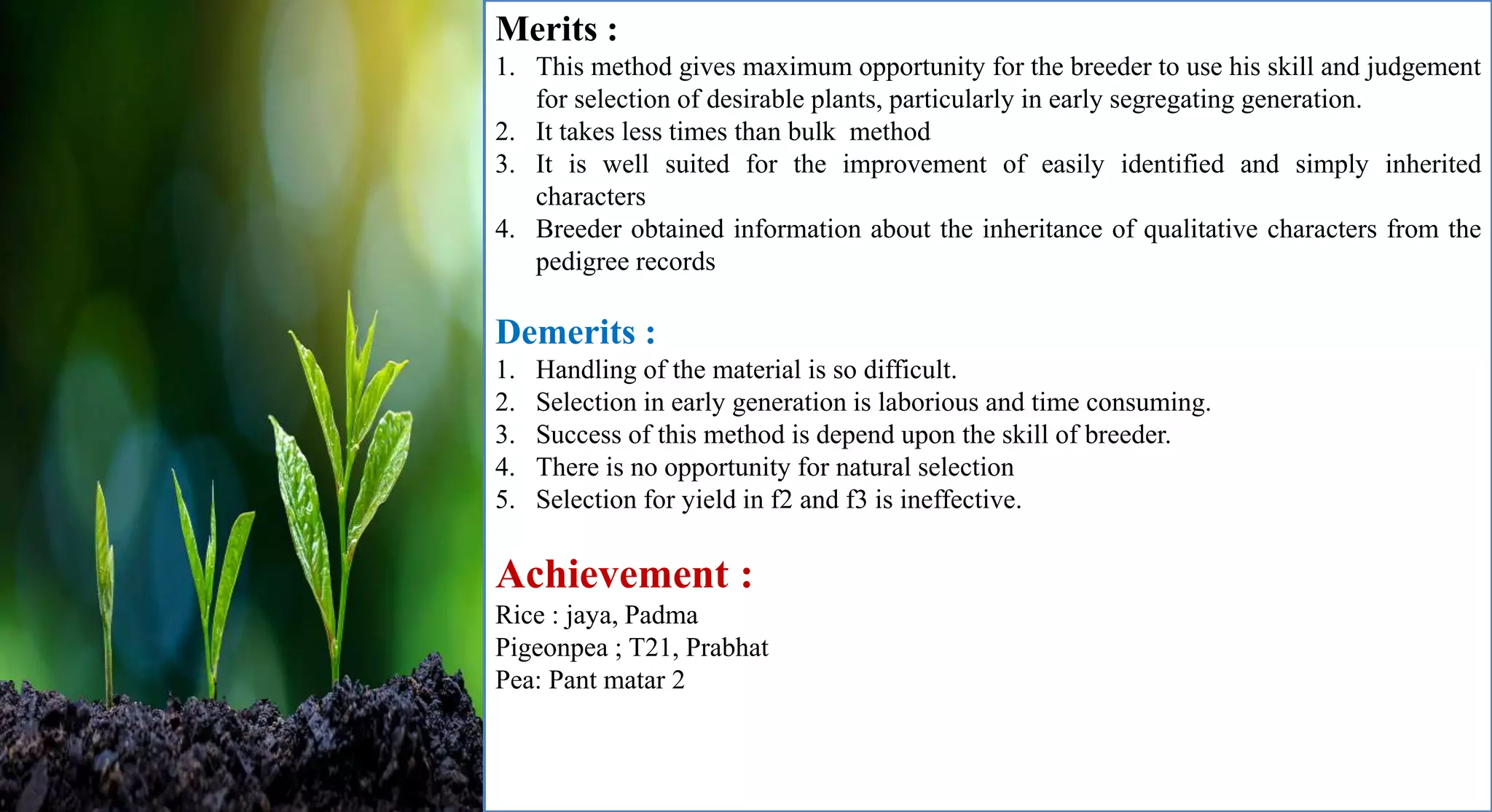 Merits :
1. This method gives maximum opportunity for the breeder to use his skill and judgement
for selection of desirable plants, particularly in early segregating generation.
2. It takes less times than bulk method
3. It is well suited for the improvement of easily identified and simply inherited
characters
4. Breeder obtained information about the inheritance of qualitative characters from the
pedigree records
Demerits :
1. Handling of the material is so difficult.
2. Selection in early generation is laborious and time consuming.
3. Success of this method is depend upon the skill of breeder.
4. There is no opportunity for natural selection
5. Selection for yield in f2 and f3 is ineffective.
Achievement :
Rice : jaya, Padma
Pigeonpea ; T21, Prabhat
Pea: Pant matar 2
 