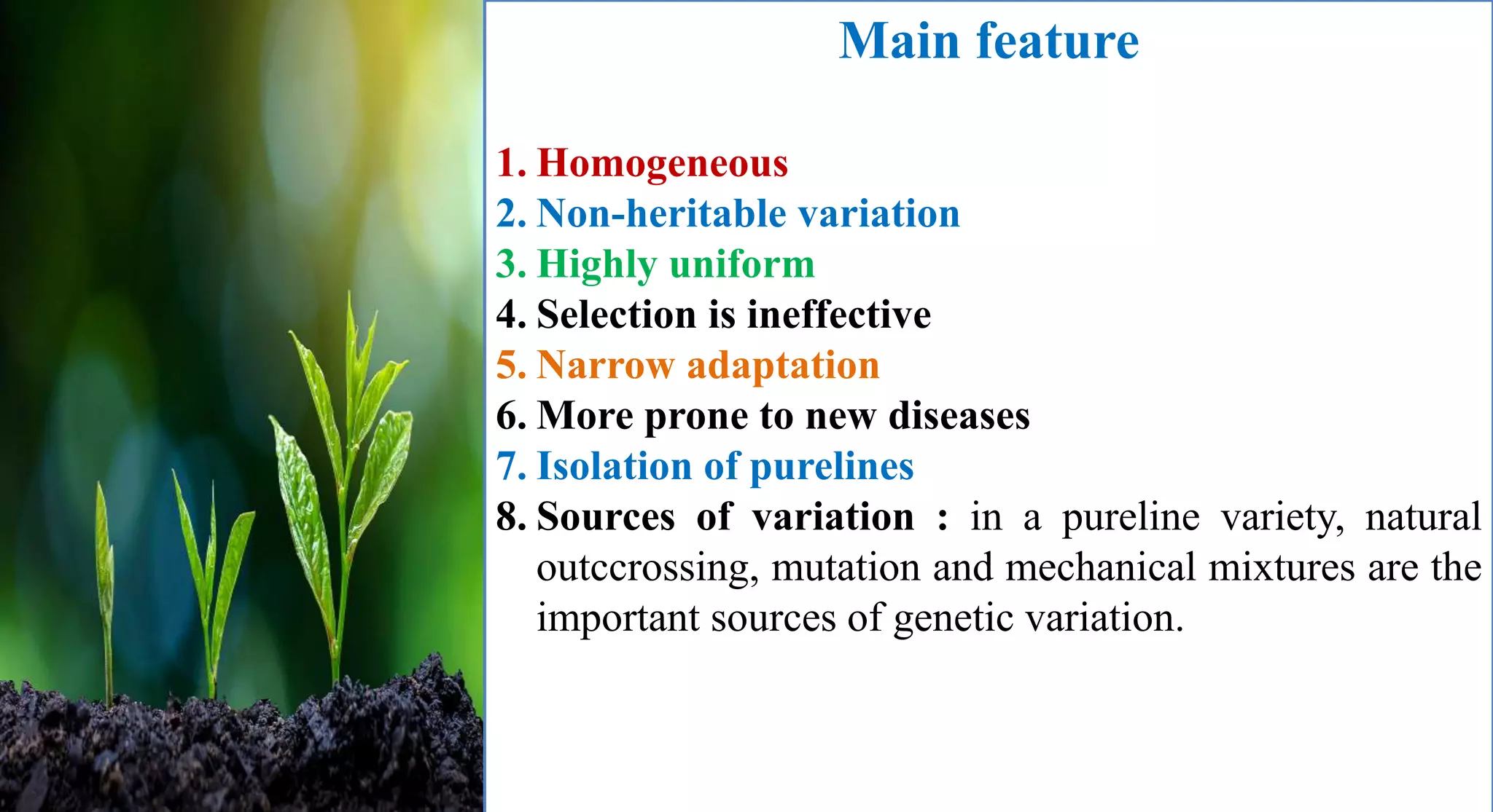 Main feature
1. Homogeneous
2. Non-heritable variation
3. Highly uniform
4. Selection is ineffective
5. Narrow adaptation
6. More prone to new diseases
7. Isolation of purelines
8. Sources of variation : in a pureline variety, natural
outccrossing, mutation and mechanical mixtures are the
important sources of genetic variation.
 