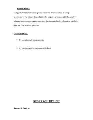 Primary Data: -

Using personal interview technique the survey the data will collect by using

questionnaire. The primary data collection for his purpose is supposed to be done by

judgment sampling conversation sampling. Questionnaire has been formatted with both

open and close structure questions.



Secondary Data: -


    By going through various records.



    By going through the magazine of the bank.




                          RESEARCH DESIGN

Research Design:-
 