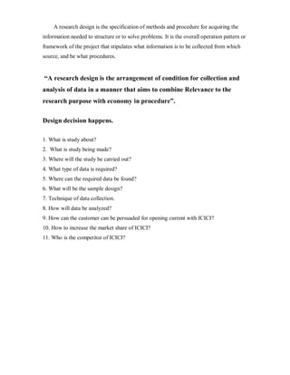 A research design is the specification of methods and procedure for acquiring the
information needed to structure or to solve problems. It is the overall operation pattern or
framework of the project that stipulates what information is to be collected from which
source, and be what procedures.


³A research design is the arrangement of condition for collection and
analysis of data in a manner that aims to combine Relevance to the
research purpose with economy in procedure´.

Design decision happens.

1. What is study about?
2. What is study being made?
3. Where will the study be carried out?
4. What type of data is required?
5. Where can the required data be found?
6. What will be the sample design?
7. Technique of data collection.
8. How will data be analyzed?
9. How can the customer can be persuaded for opening current with ICICI?
10. How to increase the market share of ICICI?
11. Who is the competitor of ICICI?
 