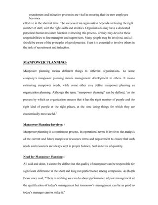 recruitment and induction processes are vital in ensuring that the new employee
     becomes
effective in the shortest time. The success of an organisation depends on having the right
number of staff, with the right skills and abilities. Organisations may have a dedicated
personnel/human resource function overseeing this process, or they may devolve these
responsibilities to line managers and supervisors. Many people may be involved, and all
should be aware of the principles of good practice. Even it is essential to involve others in
the task of recruitment and induction.



MANPOWER PLANNING-

Manpower planning means different things to different organizations. To some

company¶s manpower planning means management development to others. It means

estimating manpower needs, while some other may define manpower planning as

organization planning. Although the term, ³manpower planning´ can be defined, µas the

process by which an organization ensures that it has the right number of people and the

right kind of people at the right places, at the time doing things for which they are

economically most useful.¶


Manpower Planning Involves: -

Manpower planning is a continuous process. In operational terms it involves the analysis

of the current and future manpower resources terms and requirement to ensure that such

needs and resources are always kept in proper balance, both in terms of quantity.


Need for Manpower Planning:-

All said and done, it cannot be define that the quality of manpower can be responsible for

significant difference in the short and long run performance among companies. As Ralph

Besse once said, ³There is nothing we can do about performance of past management or

the qualification of today¶s management but tomorrow¶s management can be as good as

today¶s manager care to make it.´
 