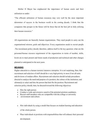 Herber H Mayer has emphasized the importance of human assets and their

utilization as under:

³The efficient utilization of human resources may very well be the most important

determiner of success in the business world in the coming decade. I think that the

companies that prosper in the future will be those that do the best job in fully utilizing

their human resources.´



All organizations are basically human organizations. They need people to carry out the

organizational mission, goals and objectives. Every organization needs to recruit people

.The recruitment policy should, therefore, address itself to the key question; what are the

personnel/human resource requirement of the organization in terms of number, skills,

levels etc to meet present and future needs of production and technical and other changes

planned or anticipated in the next years.

MEANING
Higher education is a human resource intensive enterprise. It is not surprising, then, that
recruitment and selection of staff should be a very high priority in most if not all units
and divisions of student affairs. Recruitment and selection should include procedures
directed to analyze the need and purpose of a position, the culture of the institution, and
ultimately to select and hire the person that best fits the position. Recruitment and
selection policy should, then, be directed toward the following objectives:

   y     Hire the right person.
   y     Conduct a wide and extensive search of the potential position candidates.
   y     Recruit staff members who are compatible with the college or university
   y     environment and culture.



   y     Hire individuals by using a model that focuses on student learning and education

         of the whole person.

   y     Place individuals in positions with responsibilities that will enhance their personal

         development.
 