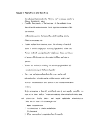 Issues in Recruitment and Selection


      y    Do not discard applicants who ³stopped out´ to provide care for a
           child,or for maternity leave.
      y    Consider the dynamics of the interview ± is the candidate being

           interviewed in an environment that is representative of the office

           environment.

      y    Understand questions that cannot be asked regarding family,

           children, pregnancy, etc.

      y    Provide medical insurance that covers the full range of medical

           needs of women employees, including reproductive health care.

      y    Provide paid sick-leave policies for employees¶ illness and illness

           of spouses, lifetime partners, dependent children, and elderly

           parents.

      y    Provide life insurance, disability and pension programs that are

            nondiscriminatory on the basis of gender .

      y    Have clear and vigorously enforced sex, race and sexual

           orientation discrimination and sexual harassment policies and

           include a statement about these policies in the advertisement of the

           position.

           Before attempting to diversify a staff and make it more gender equitable, you
           must tackle issues such as, ³gender stereotyping; discrimination in hiring, pay,

     and     promotions;     family    issues;   and   sexual   orientation     discrimination.
           There are five areas critical to this process:

           1. Open communication.
           2. A commitment to creating an inclusive
               Environment.
           3. Clear preconceived expectations based on gender
 