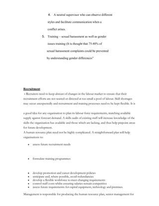4. A neutral supervisor who can observe different

                    styles and facilitate communication when a

                    conflict arises.

                5. Training ± sexual harassment as well as gender

                    issues training (It is thought that 75-80% of

                    sexual harassment complaints could be prevented

                    by understanding gender differences´




Recruitment
- Recruiters need to keep abreast of changes in the labour market to ensure that their
recruitment efforts are not wasted or directed at too small a pool of labour. Skill shortages
may occur unexpectedly and recruitment and training processes need to be kept flexible. It is


a good idea for any organisation to plan its labour force requirements, matching available
supply against forecast demand. A skills audit of existing staff will increase knowledge of the
skills the organisation has available and those which are lacking, and thus help pinpoint areas
for future development.
A human resource plan need not be highly complicated. A straightforward plan will help
organisations to:

    y   assess future recruitment needs



    y   formulate training programmes



    y   develop promotion and career development policies
    y   anticipate and, where possible, avoid redundancies
    y   develop a flexible workforce to meet changing requirements
    y   control staff costs whilst ensuring salaries remain competitive
    y   assess future requirements for capital equipment, technology and premises.

Management is responsible for producing the human resource plan, senior management for
 