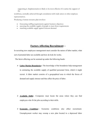 supporting it. Implementation is likely to be most effective if it carries the support of
       the
workforce, normally achieved through consultation with trade union or other employee
representatives.
Producing a human resource plan involves:

   y     forecasting staffing requirements against business objectives
   y     assessing the available supply of people to meet those requirements
   y     matching available supply against forecast demand




                         Factors Affecting Recruitment: -
In recruiting new employees management must consider the nature of labor market, what

sort of potential labor are available and how do look for works.

 The factor affecting can be summed up under the following heads:


    Labor Market Boundaries:- The knowledge of the boundaries help management

         in estimating the available supply of qualified personnel form, which it might

         recruit. A labor market consists of a geographical area in which the forces of

         demand and supply interact and thus affect the price of labor.




    Available Skills:- Companies must locate the areas where they can find

         employees who fit the jobs according to their skills.



    Economic           Condition:±      Economic      conditions    also   affect    recruitment.

         Unemployment worker may swamp a new plan located in a depressed labor
 