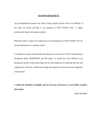 ACKNOWLEDGEMENT


Any accomplishment requires the effort of many people and this work is no different. It

has been my proud privilege to be attached to ICICI BANK LTD.., a highly

professional¶s bank with modern outlook.



With due respect I express my indebt ness to the management of ICICI BANK LTD. for

accommodating me as a summer trainee.



I would like to express my gratitude with deep sense of reverence to Mr. K krishnaswamy

Ramkumar (head, PERSONNEL and HR deptt.). It would have been difficult to go

through this project without their help. He not only helped me in collecting data but also

supported me with their valuable knowledge and experience in the successful completion

of this project.




I would also thankful to almighty god for his grace and mercy to successfully complete

this project.

                                                                              ARUN KUMAR
 