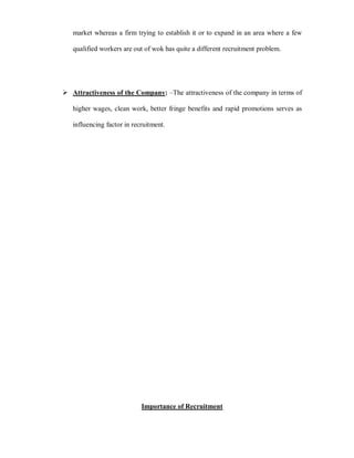 market whereas a firm trying to establish it or to expand in an area where a few

   qualified workers are out of wok has quite a different recruitment problem.




 Attractiveness of the Company: ±The attractiveness of the company in terms of

   higher wages, clean work, better fringe benefits and rapid promotions serves as

   influencing factor in recruitment.




                            Importance of Recruitment
 