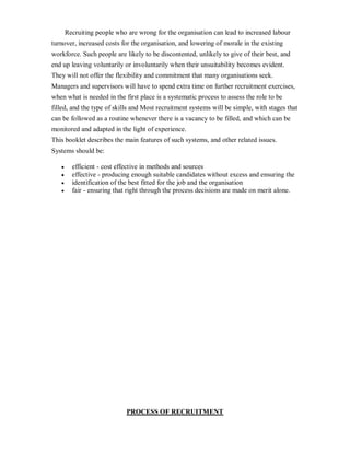 Recruiting people who are wrong for the organisation can lead to increased labour
turnover, increased costs for the organisation, and lowering of morale in the existing
workforce. Such people are likely to be discontented, unlikely to give of their best, and
end up leaving voluntarily or involuntarily when their unsuitability becomes evident.
They will not offer the flexibility and commitment that many organisations seek.
Managers and supervisors will have to spend extra time on further recruitment exercises,
when what is needed in the first place is a systematic process to assess the role to be
filled, and the type of skills and Most recruitment systems will be simple, with stages that
can be followed as a routine whenever there is a vacancy to be filled, and which can be
monitored and adapted in the light of experience.
This booklet describes the main features of such systems, and other related issues.
Systems should be:

   y     efficient - cost effective in methods and sources
   y     effective - producing enough suitable candidates without excess and ensuring the
   y     identification of the best fitted for the job and the organisation
   y     fair - ensuring that right through the process decisions are made on merit alone.




                             PROCESS OF RECRUITMENT
 
