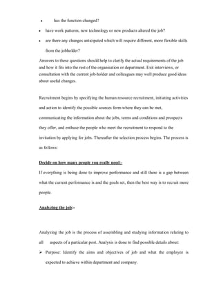 y       has the function changed?

y       have work patterns, new technology or new products altered the job?

y       are there any changes anticipated which will require different, more flexible skills

        from the jobholder?

Answers to these questions should help to clarify the actual requirements of the job
and how it fits into the rest of the organisation or department. Exit interviews, or
consultation with the current job-holder and colleagues may well produce good ideas
about useful changes.


Recruitment begins by specifying the human resource recruitment, initiating activities

and action to identify the possible sources form where they can be met,

communicating the information about the jobs, terms and conditions and prospects

they offer, and enthuse the people who meet the recruitment to respond to the

invitation by applying for jobs. Thereafter the selection process begins. The process is

as follows:


Decide on how many people you really need:-

If everything is being done to improve performance and still there is a gap between

what the current performance is and the goals set, then the best way is to recruit more

people.


Analyzing the job:-




Analyzing the job is the process of assembling and studying information relating to

all       aspects of a particular post. Analysis is done to find possible details about:

 Purpose: Identify the aims and objectives of job and what the employee is

        expected to achieve within department and company.
 