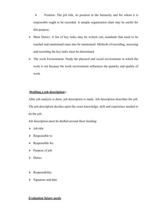 Position: The job title, its position in the hierarchy and for whom it is

   responsible ought to be recorded. A sample organization chart may be useful for

   this purpose.

 Main Duties: A list of key tasks may be written out; standards that need to be

   reached and maintained must also be maintained. Methods of recording, assessing

   and recording the key tasks must be determined.

 The work Environment: Study the physical and social environment in which the

   work is out because the work environment influences the quantity and quality of

   work.




Drafting a job description:-

After job analysis is done, job description is made. Job description describes the job.

The job description decides upon the exact knowledge, skill and experience needed to

do the job.

Job description must be drafted around these heading:

 Job title

 Responsible to

 Responsible for

 Purpose of job

 Duties



 Responsibility

 Signature and date




Evaluation future needs
 