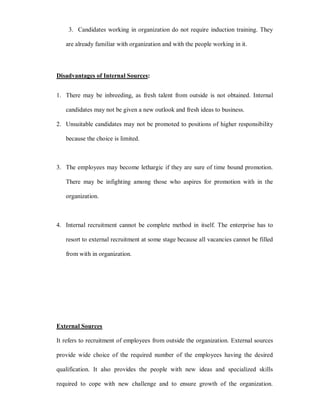 3. Candidates working in organization do not require induction training. They

   are already familiar with organization and with the people working in it.




Disadvantages of Internal Sources:


1. There may be inbreeding, as fresh talent from outside is not obtained. Internal

   candidates may not be given a new outlook and fresh ideas to business.

2. Unsuitable candidates may not be promoted to positions of higher responsibility

   because the choice is limited.



3. The employees may become lethargic if they are sure of time bound promotion.

   There may be infighting among those who aspires for promotion with in the

   organization.



4. Internal recruitment cannot be complete method in itself. The enterprise has to

   resort to external recruitment at some stage because all vacancies cannot be filled

   from with in organization.




External Sources

It refers to recruitment of employees from outside the organization. External sources

provide wide choice of the required number of the employees having the desired

qualification. It also provides the people with new ideas and specialized skills

required to cope with new challenge and to ensure growth of the organization.
 