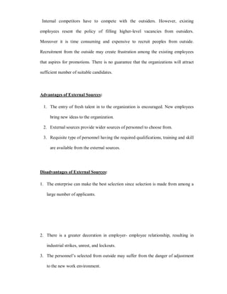 Internal competitors have to compete with the outsiders. However, existing

employees resent the policy of filling higher-level vacancies from outsiders.

Moreover it is time consuming and expensive to recruit peoples from outside.

Recruitment from the outside may create frustration among the existing employees

that aspires for promotions. There is no guarantee that the organizations will attract

sufficient number of suitable candidates.




Advantages of External Sources:

 1. The entry of fresh talent in to the organization is encouraged. New employees

     bring new ideas to the organization.

 2. External sources provide wider sources of personnel to choose from.

 3. Requisite type of personnel having the required qualifications, training and skill

     are available from the external sources.




Disadvantages of External Sources:

1. The enterprise can make the best selection since selection is made from among a

   large number of applicants.




2. There is a greater decoration in employer- employee relationship, resulting in

   industrial strikes, unrest, and lockouts.

3. The personnel¶s selected from outside may suffer from the danger of adjustment

   to the new work environment.
 