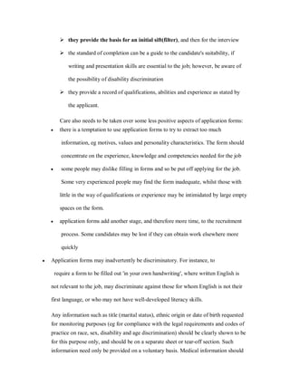 they provide the basis for an initial sift(filter), and then for the interview

           the standard of completion can be a guide to the candidate's suitability, if

              writing and presentation skills are essential to the job; however, be aware of

              the possibility of disability discrimination

           they provide a record of qualifications, abilities and experience as stated by

              the applicant.

          Care also needs to be taken over some less positive aspects of application forms:
    y     there is a temptation to use application forms to try to extract too much

           information, eg motives, values and personality characteristics. The form should

           concentrate on the experience, knowledge and competencies needed for the job

    y      some people may dislike filling in forms and so be put off applying for the job.

           Some very experienced people may find the form inadequate, whilst those with

          little in the way of qualifications or experience may be intimidated by large empty

          spaces on the form.

    y     application forms add another stage, and therefore more time, to the recruitment

           process. Some candidates may be lost if they can obtain work elsewhere more

           quickly

y   Application forms may inadvertently be discriminatory. For instance, to

        require a form to be filled out 'in your own handwriting', where written English is

    not relevant to the job, may discriminate against those for whom English is not their

    first language, or who may not have well-developed literacy skills.

    Any information such as title (marital status), ethnic origin or date of birth requested
    for monitoring purposes (eg for compliance with the legal requirements and codes of
    practice on race, sex, disability and age discrimination) should be clearly shown to be
    for this purpose only, and should be on a separate sheet or tear-off section. Such
    information need only be provided on a voluntary basis. Medical information should
 