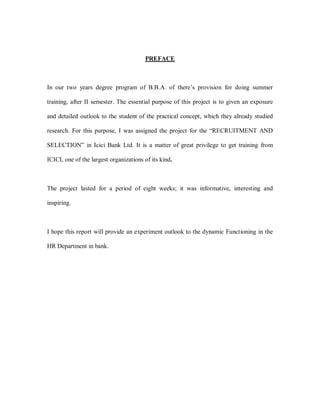 PREFACE



In our two years degree program of B.B.A. of there¶s provision for doing summer

training, after II semester. The essential purpose of this project is to given an exposure

and detailed outlook to the student of the practical concept, which they already studied

research. For this purpose, I was assigned the project for the ³RECRUITMENT AND

SELECTION´ in Icici Bank Ltd. It is a matter of great privilege to get training from

ICICI, one of the largest organizations of its kind.



The project lasted for a period of eight weeks; it was informative, interesting and

inspiring.



I hope this report will provide an experiment outlook to the dynamic Functioning in the

HR Department in bank.
 