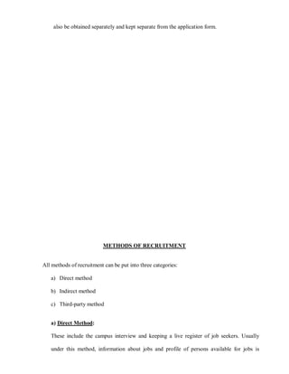 also be obtained separately and kept separate from the application form.




                          METHODS OF RECRUITMENT


All methods of recruitment can be put into three categories:

   a) Direct method

   b) Indirect method

   c) Third-party method


   a) Direct Method:

   These include the campus interview and keeping a live register of job seekers. Usually

   under this method, information about jobs and profile of persons available for jobs is
 