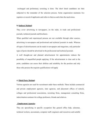 exchanged and preliminary screening is done. The short listed candidates are then

subjected to the remainder of the selection process. Some organization maintains live

registers or record of applicants and refers to them as and when the need arises.



b) Indirect Method:

They cover advertising in newspapers, on the radio, in trade and professional

journals, technical journals and brochures.

When qualified and experienced persons are not available through other sources,

advertising in newspapers and professional and technical journals in made. Whereas

all types of advertisements can be made in newspapers and magazines, only particular

types of posts should be advertised in the professional and technical journals.

A well thought-out and planned advertisement for appointments reduces the

possibility of unqualified people applying. If the advertisement is clear and to the

point, candidates can assess their abilities and suitability for the position and only

those who possess the requisite qualifications will apply




c) Third Party Method:

Various agencies are used for recruitment under these methods. These include commercial

and private employment agencies, state agencies, and placement offices of schools,

colleges and professional associations, recruiting firms, management consulting firms,

indoctrination seminars for college professors, friends and relatives.


 Employment Agencies:

They are specializing in specific occupation like general office help, salesman,

technical workers, accountants, computer staff, engineers and executives and suitable
 
