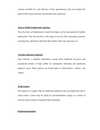 persons available for a job. Because of their specialization, they can interpret the

needs of their clients and seek out particular types of persons.




State or Public Employment Agencies:

They also knew as Employment or Labor Exchanges, are the main agencies for public

employment. They also provide a wide range of services, like counseling, assistance

in getting jobs, information about the labor market, labor and wage rates, etc.




Executive Research Agencies:

They maintain a complete information records about employed executives and

recommend persons of high caliber for managerial, marketing and production

engineers¶ posts. These agencies are looked upon as µhead hunters¶, µraiders¶, and

µpirates¶.




Trade Unions:

The employers to supply whatever additional employees may be needed often call on

Trade Unions. Unions may be asked for recommendations largely as a matter of

courtesy and an evidence of goodwill and cooperation




Professional Societies:
 