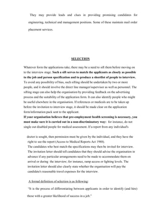 They may provide leads and clues in providing promising candidates for

   engineering, technical and management positions. Some of these maintain mail order

   placement services.




                                       SELECTION

Whatever form the applications take, there may be a need to sift them before moving on
to the interview stage. Such a sift serves to match the applicants as closely as possible
to the job and person specification and to produce a shortlist of people to interview.
To avoid any possibility of bias, such sifting should be undertaken by two or more
people, and it should involve the direct line manager/supervisor as well as personnel. The
sifting stage can also help the organisation by providing feedback on the advertising
process and the suitability of the application form. It can also identify people who might
be useful elsewhere in the organisation. If references or medicals are to be taken up
before the invitation to interview stage, it should be made clear on the application
form/information pack sent to the applicant.
If your organisation believes that pre-employment health screening is necessary, you
must make sure it is carried out in a non-discriminatory way: for instance, do not
single out disabled people for medical assessment. If a report from any individual's


  doctor is sought, then permission must be given by the individual, and they have the
   right to see the report (Access to Medical Reports Act 1988).
   The candidates who best match the specifications may then be invited for interview.
   The invitation letter should tell candidates that they should advise the organisation in
   advance if any particular arrangements need to be made to accommodate them on
   arrival or during the interview; for instance, ramp access or lighting levels. The
   invitation letter should also clearly state whether the organisation will pay the
   candidate's reasonable travel expenses for the interview.


   A formal definition of selection is as following:

   ³It is the process of differentiating between applicants in order to identify (and hire)

  those with a greater likelihood of success in a job.´
 