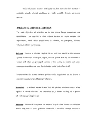 Selection process assumes and rightly so, that there are more number of

 candidate actually selected candidates are made available through recruitment

 process.




 BARRIERS TO EFFECTIVE SELECTION

 The main objectives of selection are to hire people having competence and

 commitment. This objective is often defeated because of certain barriers. The

 impediments, which check effectiveness of selection, are perception, fairness,

 validity, reliability and pressure.



Fairness: Fairness is selection requires that no individual should be discriminated

 against on the basis of religion, region, race or gender. But the low numbers of

 women and other less-privileged sections of the society in middle and senior

 management positions and open discrimination on the basis of age in job



 advertisements and in the selection process would suggest that all the efforts to

 minimize inequity have not been very effective.



Reliability:     A reliable method is one that will produce consistent results when

repeated in similar situations. Like a validated test, a reliable test may fail to predict

job performance with precision.



Pressure: Pressure is brought on the selectors by politicians, bureaucrats, relatives,

friends and peers to select particular candidates. Candidates selected because of
 