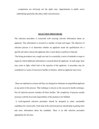 compulsions are obviously not the rights ones. Appointments to public sector

  undertakings generally take place under such pressures.




                                SELECTION PROCEDURE

The selection procedure is concerned with securing relevant information about an

applicant. This information is secured in a number of steps and stages. The objective of

selection process is to determine whether an applicant needs the qualification for a

specific job and to choose the applicant who is most likely to perform in that job.

The hiring procedures not a single acts but it is essentially a series of methods or steps or

stages by which additional information is secured about the applicant. At each stage, facts

may come to light, which lead to the rejection of the applicant. A procedure may be

considered to a series of successive hurdles or barriers, which an applicant must cross.




These are indented as screens and they are designed to eliminate an unqualified applicant

at any point in this process. That technique is known as the successive hurdle technique.

Not all selection process includes all these hurdles. The complexity of process usually

increases with the level and responsibility of the position to be fulfilled.

 A well-organized selection procedure should be designed to select sustainable

candidates for various jobs. Each step in the selection process should help in getting more

and more information about the candidate. There is no idle selection procedure

appropriate for all cases.
 