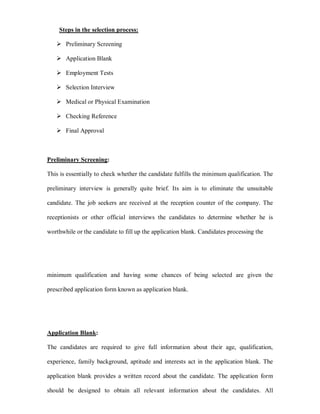Steps in the selection process:

    Preliminary Screening

    Application Blank

    Employment Tests

    Selection Interview

    Medical or Physical Examination

    Checking Reference

    Final Approval



Preliminary Screening:

This is essentially to check whether the candidate fulfills the minimum qualification. The

preliminary interview is generally quite brief. Its aim is to eliminate the unsuitable

candidate. The job seekers are received at the reception counter of the company. The

receptionists or other official interviews the candidates to determine whether he is

worthwhile or the candidate to fill up the application blank. Candidates processing the




minimum qualification and having some chances of being selected are given the

prescribed application form known as application blank.




Application Blank:

The candidates are required to give full information about their age, qualification,

experience, family background, aptitude and interests act in the application blank. The

application blank provides a written record about the candidate. The application form

should be designed to obtain all relevant information about the candidates. All
 