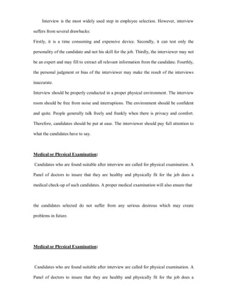 Interview is the most widely used step in employee selection. However, interview

suffers from several drawbacks:

Firstly, it is a time consuming and expensive device. Secondly, it can test only the

personality of the candidate and not his skill for the job. Thirdly, the interviewer may not

be an expert and may fill to extract all relevant information from the candidate. Fourthly,

the personal judgment or bias of the interviewer may make the result of the interviews

inaccurate.

Interview should be properly conducted in a proper physical environment. The interview

room should be free from noise and interruptions. The environment should be confident

and quite. People generally talk freely and frankly when there is privacy and comfort.

Therefore, candidates should be put at ease. The interviewer should pay full attention to

what the candidates have to say.



Medical or Physical Examination:

Candidates who are found suitable after interview are called for physical examination. A

Panel of doctors to insure that they are healthy and physically fit for the job does a

medical check-up of such candidates. A proper medical examination will also ensure that



the candidates selected do not suffer from any serious desirous which may create

problems in future.




Medical or Physical Examination:



Candidates who are found suitable after interview are called for physical examination. A

Panel of doctors to insure that they are healthy and physically fit for the job does a
 
