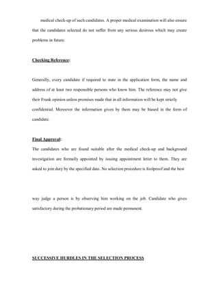 medical check-up of such candidates. A proper medical examination will also ensure

that the candidates selected do not suffer from any serious desirous which may create

problems in future.



Checking Reference:



Generally, every candidate if required to state in the application form, the name and

address of at least two responsible persons who know him. The reference may not give

their Frank opinion unless promises made that in all information will be kept strictly

confidential. Moreover the information given by them may be biased in the form of

candidate.



Final Approval:

The candidates who are found suitable after the medical check-up and background

investigation are formally appointed by issuing appointment letter to them. They are

asked to join duty by the specified date. No selection procedure is foolproof and the best




way judge a person is by observing him working on the job. Candidate who gives

satisfactory during the probationary period are made permanent.




SUCCESSIVE HURDLES IN THE SELECTION PROCESS
 