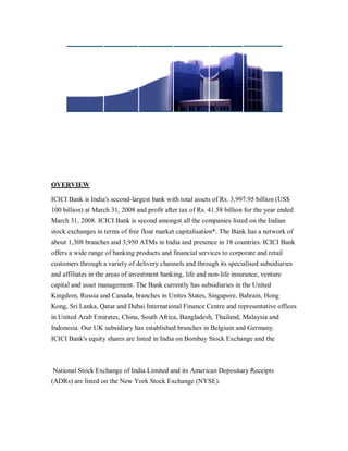 OVERVIEW

ICICI Bank is India's second-largest bank with total assets of Rs. 3,997.95 billion (US$
100 billion) at March 31, 2008 and profit after tax of Rs. 41.58 billion for the year ended
March 31, 2008. ICICI Bank is second amongst all the companies listed on the Indian
stock exchanges in terms of free float market capitalisation*. The Bank has a network of
about 1,308 branches and 3,950 ATMs in India and presence in 18 countries. ICICI Bank
offers a wide range of banking products and financial services to corporate and retail
customers through a variety of delivery channels and through its specialised subsidiaries
and affiliates in the areas of investment banking, life and non-life insurance, venture
capital and asset management. The Bank currently has subsidiaries in the United
Kingdom, Russia and Canada, branches in Unites States, Singapore, Bahrain, Hong
Kong, Sri Lanka, Qatar and Dubai International Finance Centre and representative offices
in United Arab Emirates, China, South Africa, Bangladesh, Thailand, Malaysia and
Indonesia. Our UK subsidiary has established branches in Belgium and Germany.
ICICI Bank's equity shares are listed in India on Bombay Stock Exchange and the



National Stock Exchange of India Limited and its American Depositary Receipts
(ADRs) are listed on the New York Stock Exchange (NYSE).
 