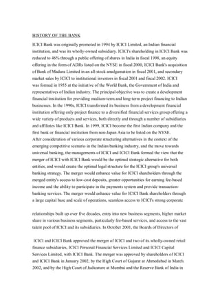 HISTORY OF THE BANK

ICICI Bank was originally promoted in 1994 by ICICI Limited, an Indian financial
institution, and was its wholly-owned subsidiary. ICICI's shareholding in ICICI Bank was
reduced to 46% through a public offering of shares in India in fiscal 1998, an equity
offering in the form of ADRs listed on the NYSE in fiscal 2000, ICICI Bank's acquisition
of Bank of Madura Limited in an all-stock amalgamation in fiscal 2001, and secondary
market sales by ICICI to institutional investors in fiscal 2001 and fiscal 2002. ICICI
was formed in 1955 at the initiative of the World Bank, the Government of India and
representatives of Indian industry. The principal objective was to create a development
financial institution for providing medium-term and long-term project financing to Indian
businesses. In the 1990s, ICICI transformed its business from a development financial
institution offering only project finance to a diversified financial services group offering a
wide variety of products and services, both directly and through a number of subsidiaries
and affiliates like ICICI Bank. In 1999, ICICI become the first Indian company and the
first bank or financial institution from non-Japan Asia to be listed on the NYSE.
After consideration of various corporate structuring alternatives in the context of the
emerging competitive scenario in the Indian banking industry, and the move towards
universal banking, the managements of ICICI and ICICI Bank formed the view that the
merger of ICICI with ICICI Bank would be the optimal strategic alternative for both
entities, and would create the optimal legal structure for the ICICI group's universal
banking strategy. The merger would enhance value for ICICI shareholders through the
merged entity's access to low-cost deposits, greater opportunities for earning fee-based
income and the ability to participate in the payments system and provide transaction-
banking services. The merger would enhance value for ICICI Bank shareholders through
a large capital base and scale of operations, seamless access to ICICI's strong corporate


relationships built up over five decades, entry into new business segments, higher market
share in various business segments, particularly fee-based services, and access to the vast
talent pool of ICICI and its subsidiaries. In October 2001, the Boards of Directors of


ICICI and ICICI Bank approved the merger of ICICI and two of its wholly-owned retail
finance subsidiaries, ICICI Personal Financial Services Limited and ICICI Capital
Services Limited, with ICICI Bank. The merger was approved by shareholders of ICICI
and ICICI Bank in January 2002, by the High Court of Gujarat at Ahmedabad in March
2002, and by the High Court of Judicature at Mumbai and the Reserve Bank of India in
 