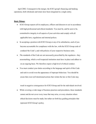 April 2002. Consequent to the merger, the ICICI group's financing and banking
operations, both wholesale and retail, have been integrated in a single entity.




Basic Things:
   y   ICICI Group expects all its employees, officers and directors to act in accordance

       with high professional and ethical standards. You must be, and be seen to be,

       committed to integrity in all aspects of your activities and comply with all

        applicable laws, regulations and internal polices.

   y   In accepting a position with ICICI Group or any of its subsidiaries, each of you

        become accountable for compliance with the law, with the ICICI Group code of

        conduct(µthe Code¶), and with policies of your respective business units.

   y   ҏThe standards of the Code are not necessarily prescribed by the regulators - they

       aresomething, which a well respected institution must have in place and adhere to

        on an ongoing basis. We therefore expect a high level of ethical conduct.

   y   ҏYou must conduct your duties according to the language and spirit of this Code

        and seek to avoid even the appearance of improper behaviour. You should be

        aware that even well intentioned actions that violate the law or this Code may



        result in negative consequences for ICICI Group and for the individuals involved.

   y   While covering a wide range of business practices and procedures, these standards

        cannot and do not cover every issue that may arise, or every situation where

        ethical decisions must be made, but rather set forth key guiding principles that

        represent ICICI Group¶s policy.
 
