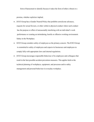 form of harassment to identify because it takes the form of either a threat or a



    promise, whether explicitor implied.

y   ҏICICI Group has a Gender Neutral Policy that prohibits unwelcome advances,

    requests for sexual favours, or other verbal or physical conduct where such conduct

    has the purpose or effect of unreasonably interfering with an individual¶s work

    performance or creating an intimidating, hostile or offensive working environment.

    Safety in the Workplace.

y   ICICI Group considers safety of employees as the primary concern. The ICICI Group

    is committed to safety of employees and expects its businesses and employees to

    comply fully with appropriate laws and internal regulations.

y   ҏICICI Group encourages responsible behaviour of its employees and colleagues that

    result in the best possible accident prevention measures. This applies both to the

    technical planning of workplaces, equipment, and processes and to safety

    management and personal behaviour in everyday workplace.
 